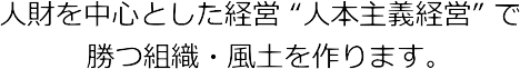 人財を中心とした経営 “人本主義経営” で勝つ組織・風土を作ります。